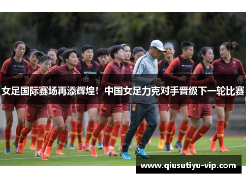女足国际赛场再添辉煌！中国女足力克对手晋级下一轮比赛