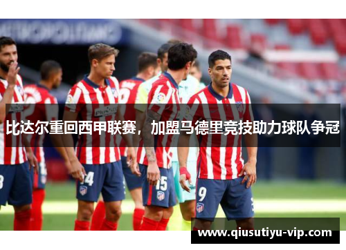 比达尔重回西甲联赛，加盟马德里竞技助力球队争冠