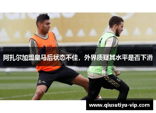 阿扎尔加盟皇马后状态不佳，外界质疑其水平是否下滑