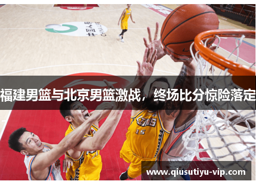 福建男篮与北京男篮激战，终场比分惊险落定