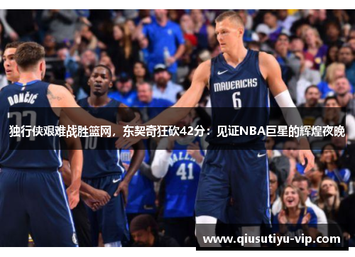 独行侠艰难战胜篮网，东契奇狂砍42分：见证NBA巨星的辉煌夜晚